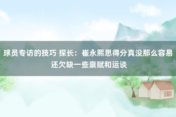 球员专访的技巧 探长：崔永熙思得分真没那么容易 还欠缺一些禀赋和运谈