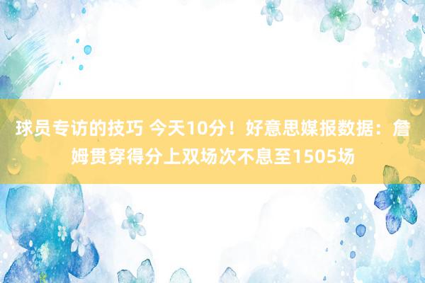 球员专访的技巧 今天10分！好意思媒报数据：詹姆贯穿得分上双场次不息至1505场