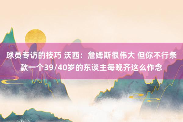 球员专访的技巧 沃西：詹姆斯很伟大 但你不行条款一个39/40岁的东谈主每晚齐这么作念