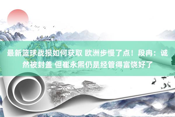 最新篮球战报如何获取 欧洲步慢了点！段冉：诚然被封盖 但崔永熙仍是经管得富饶好了