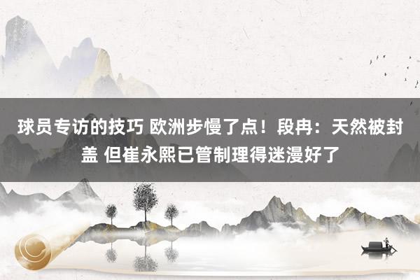 球员专访的技巧 欧洲步慢了点！段冉：天然被封盖 但崔永熙已管制理得迷漫好了