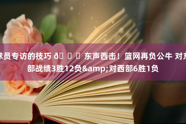 球员专访的技巧 😅东声西击！篮网再负公牛 对东部战绩3胜12负&对西部6胜1负