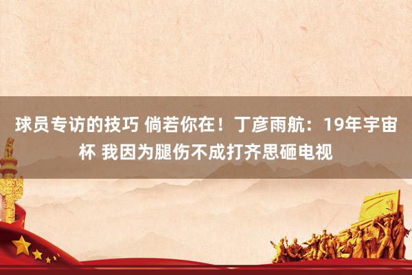 球员专访的技巧 倘若你在！丁彦雨航：19年宇宙杯 我因为腿伤不成打齐思砸电视