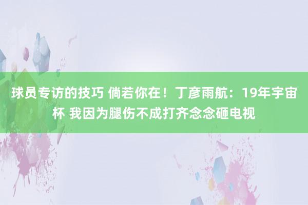 球员专访的技巧 倘若你在！丁彦雨航：19年宇宙杯 我因为腿伤不成打齐念念砸电视