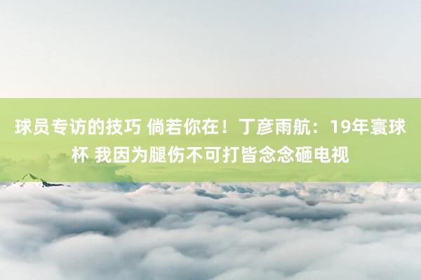 球员专访的技巧 倘若你在！丁彦雨航：19年寰球杯 我因为腿伤不可打皆念念砸电视