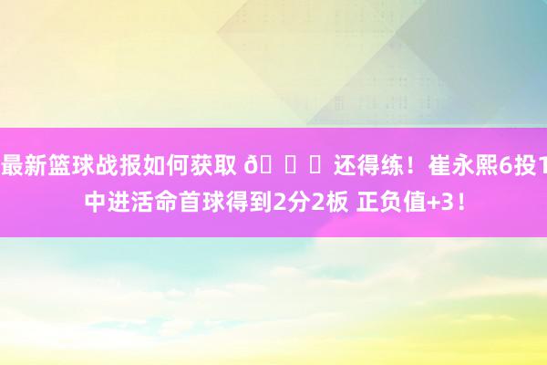 最新篮球战报如何获取 👏还得练！崔永熙6投1中进活命首球得到2分2板 正负值+3！