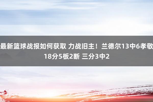 最新篮球战报如何获取 力战旧主！兰德尔13中6孝敬18分5板2断 三分3中2