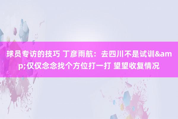 球员专访的技巧 丁彦雨航：去四川不是试训&仅仅念念找个方位打一打 望望收复情况