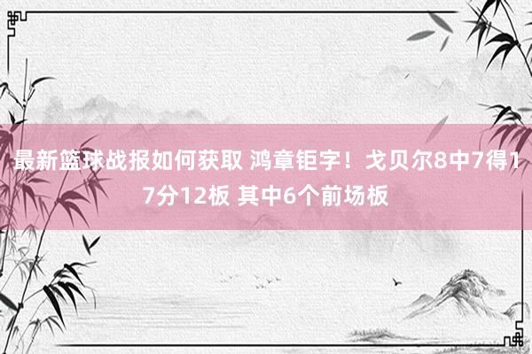 最新篮球战报如何获取 鸿章钜字！戈贝尔8中7得17分12板 其中6个前场板