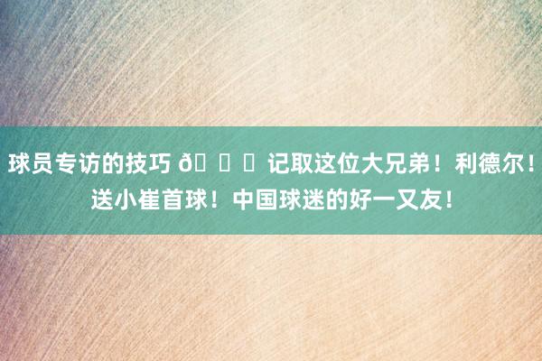 球员专访的技巧 😁记取这位大兄弟！利德尔！送小崔首球！中国球迷的好一又友！