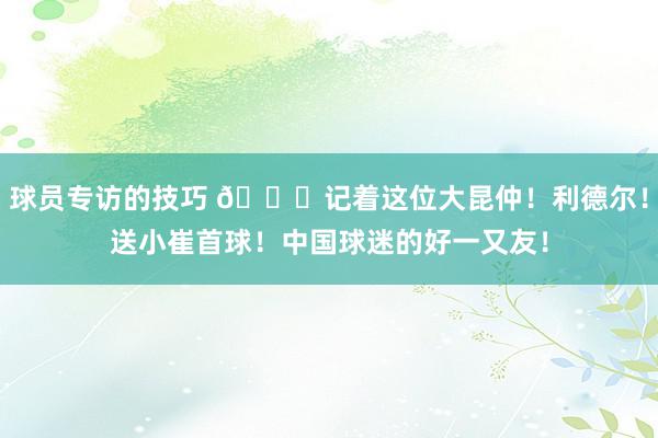 球员专访的技巧 😁记着这位大昆仲！利德尔！送小崔首球！中国球迷的好一又友！