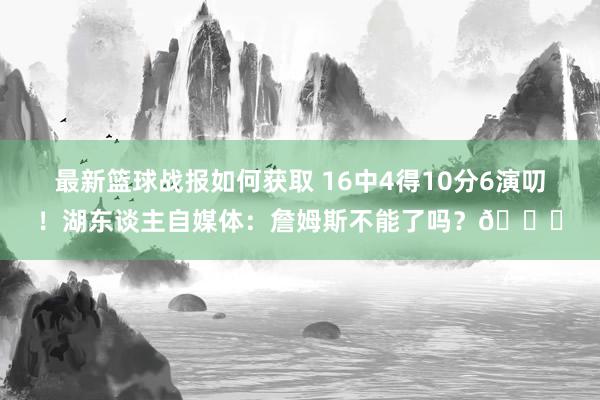 最新篮球战报如何获取 16中4得10分6演叨！湖东谈主自媒体：詹姆斯不能了吗？💔