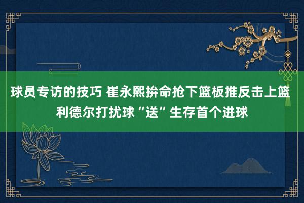 球员专访的技巧 崔永熙拚命抢下篮板推反击上篮 利德尔打扰球“送”生存首个进球