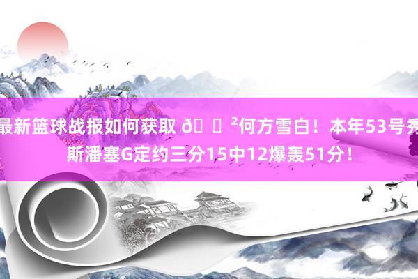 最新篮球战报如何获取 😲何方雪白！本年53号秀斯潘塞G定约三分15中12爆轰51分！