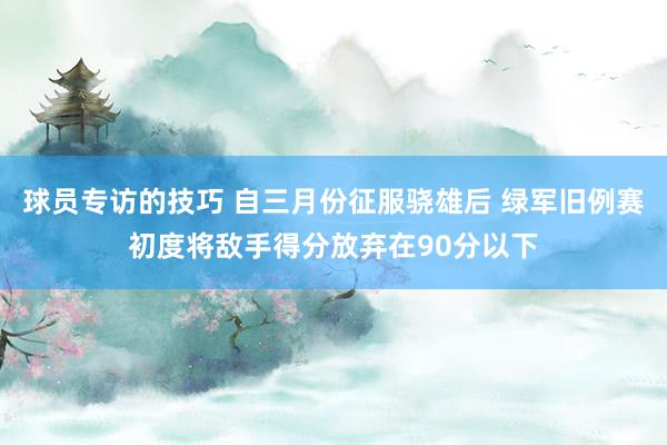 球员专访的技巧 自三月份征服骁雄后 绿军旧例赛初度将敌手得分放弃在90分以下