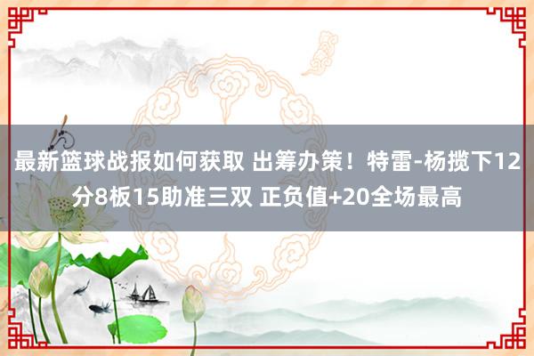 最新篮球战报如何获取 出筹办策！特雷-杨揽下12分8板15助准三双 正负值+20全场最高