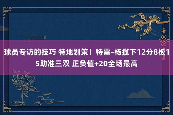 球员专访的技巧 特地划策！特雷-杨揽下12分8板15助准三双 正负值+20全场最高