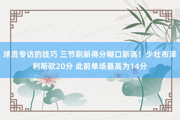 球员专访的技巧 三节刷新得分糊口新高！少壮布泽利斯砍20分 此前单场最高为14分