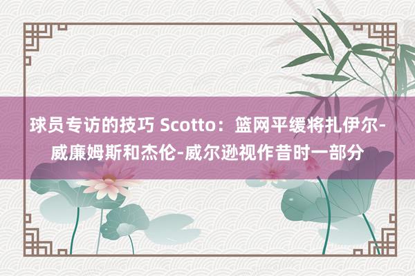 球员专访的技巧 Scotto：篮网平缓将扎伊尔-威廉姆斯和杰伦-威尔逊视作昔时一部分