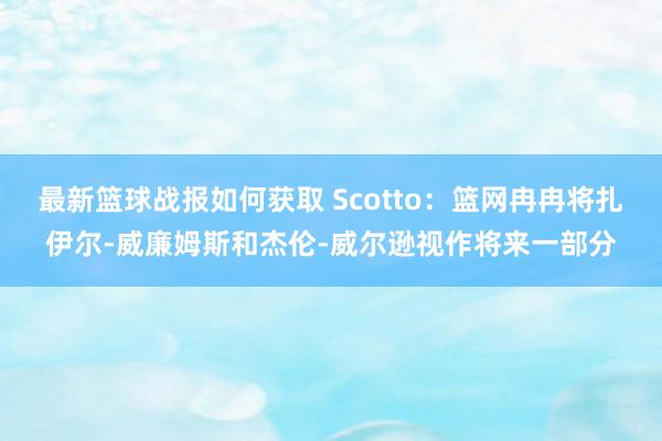 最新篮球战报如何获取 Scotto：篮网冉冉将扎伊尔-威廉姆斯和杰伦-威尔逊视作将来一部分