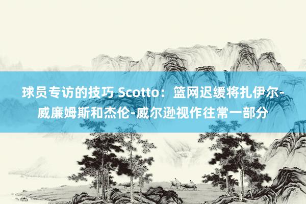 球员专访的技巧 Scotto：篮网迟缓将扎伊尔-威廉姆斯和杰伦-威尔逊视作往常一部分