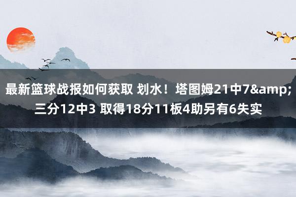 最新篮球战报如何获取 划水！塔图姆21中7&三分12中3 取得18分11板4助另有6失实