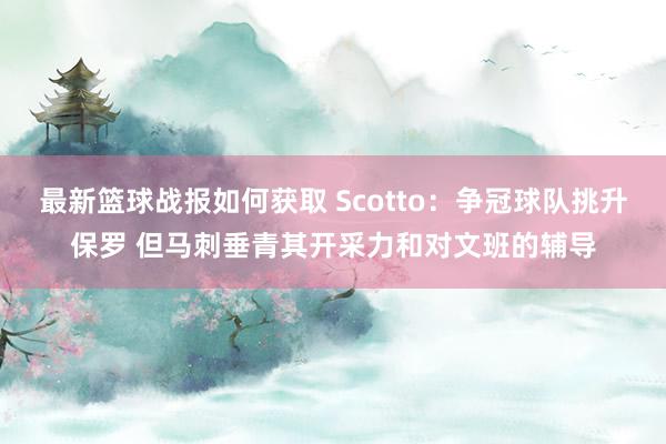 最新篮球战报如何获取 Scotto：争冠球队挑升保罗 但马刺垂青其开采力和对文班的辅导