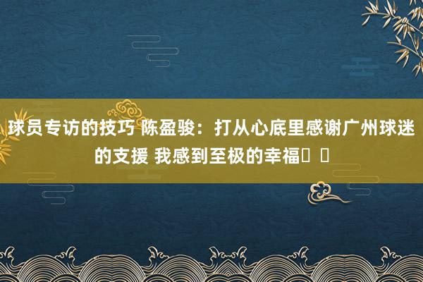 球员专访的技巧 陈盈骏：打从心底里感谢广州球迷的支援 我感到至极的幸福❤️