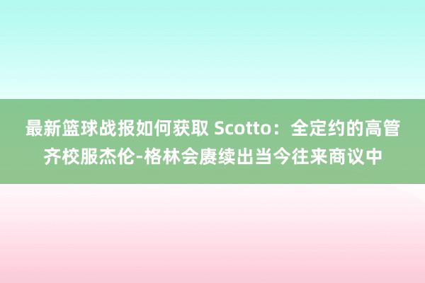 最新篮球战报如何获取 Scotto：全定约的高管齐校服杰伦-格林会赓续出当今往来商议中