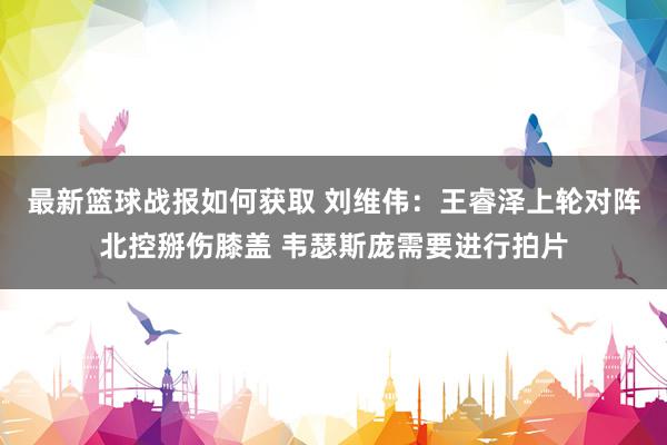 最新篮球战报如何获取 刘维伟：王睿泽上轮对阵北控掰伤膝盖 韦瑟斯庞需要进行拍片