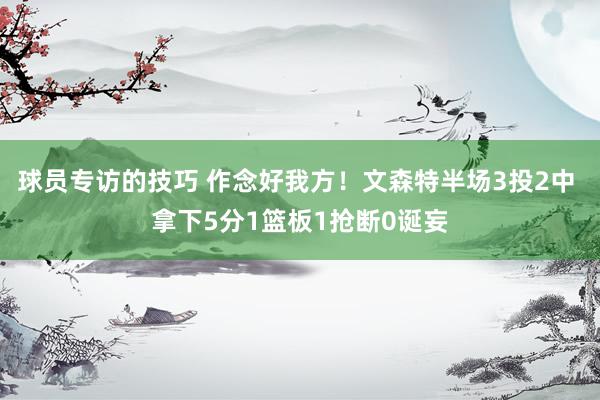 球员专访的技巧 作念好我方！文森特半场3投2中 拿下5分1篮板1抢断0诞妄