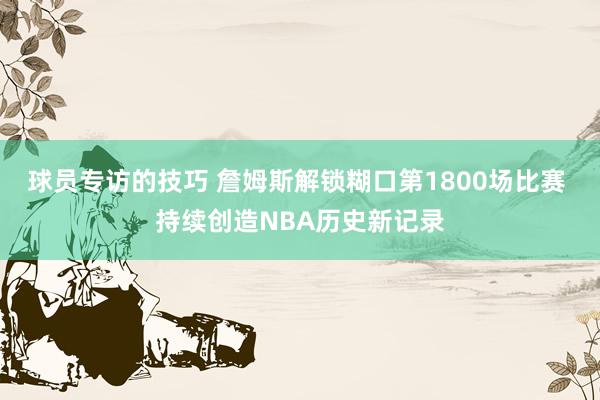 球员专访的技巧 詹姆斯解锁糊口第1800场比赛 持续创造NBA历史新记录