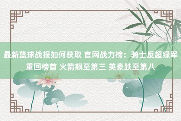 最新篮球战报如何获取 官网战力榜：骑士反超绿军重回榜首 火箭飙至第三 英豪跌至第八